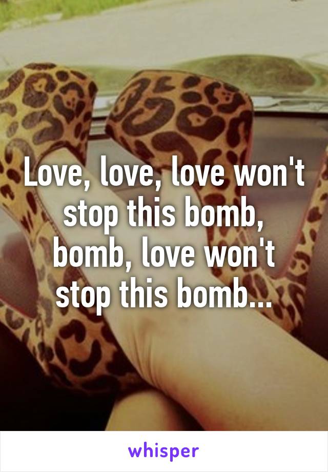 Love, love, love won't stop this bomb, bomb, love won't stop this bomb...