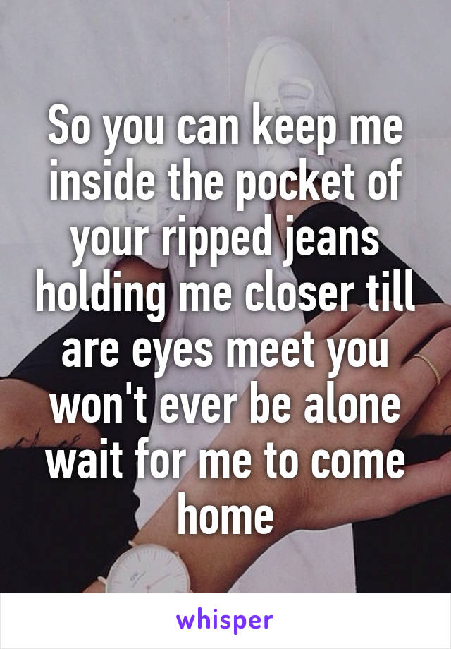 So you can keep me inside the pocket of your ripped jeans holding me closer till are eyes meet you won't ever be alone wait for me to come home