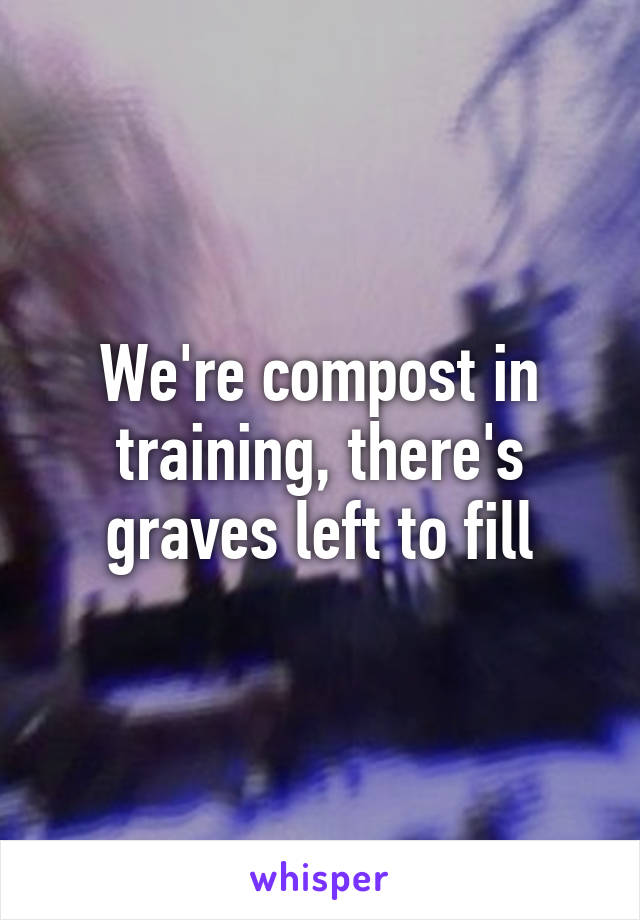 We're compost in training, there's graves left to fill