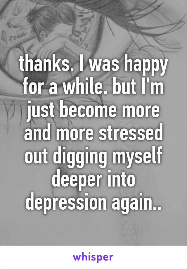 thanks. I was happy for a while. but I'm just become more and more stressed out digging myself deeper into depression again..