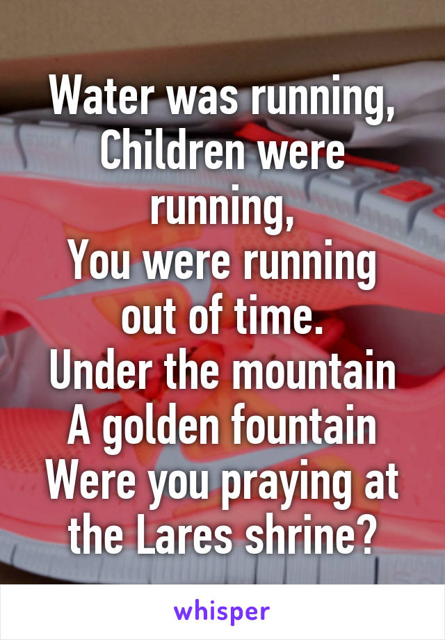 Water was running,
Children were running,
You were running out of time.
Under the mountain
A golden fountain
Were you praying at the Lares shrine?