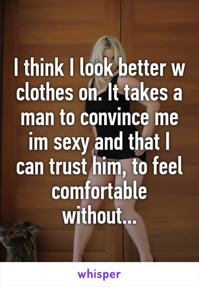 I think I look better w clothes on. It takes a man to convince me im sexy and that I can trust him, to feel comfortable without...