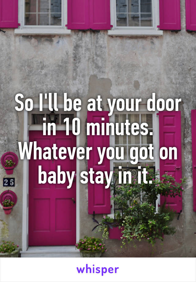 So I'll be at your door in 10 minutes. Whatever you got on baby stay in it. 