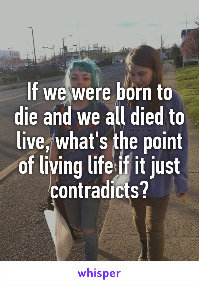 If we were born to die and we all died to live, what's the point of living life if it just contradicts?