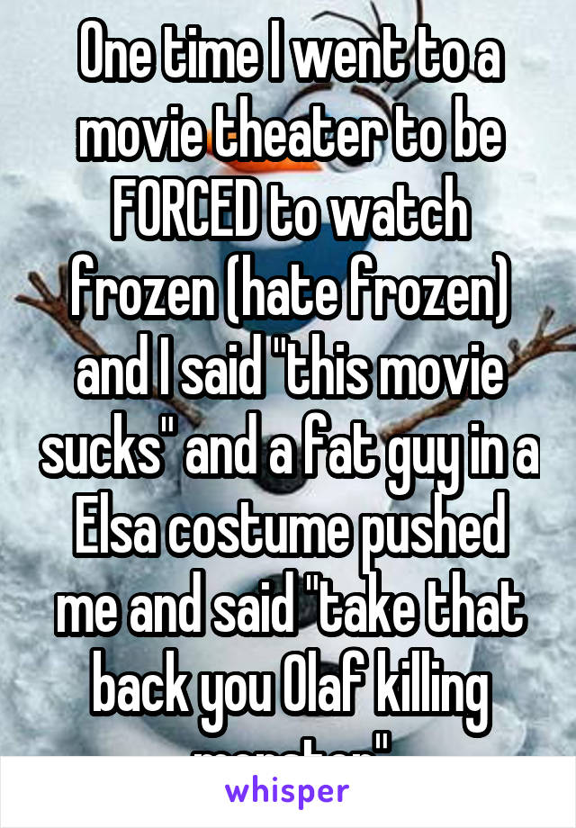 One time I went to a movie theater to be FORCED to watch frozen (hate frozen) and I said "this movie sucks" and a fat guy in a Elsa costume pushed me and said "take that back you Olaf killing monster"