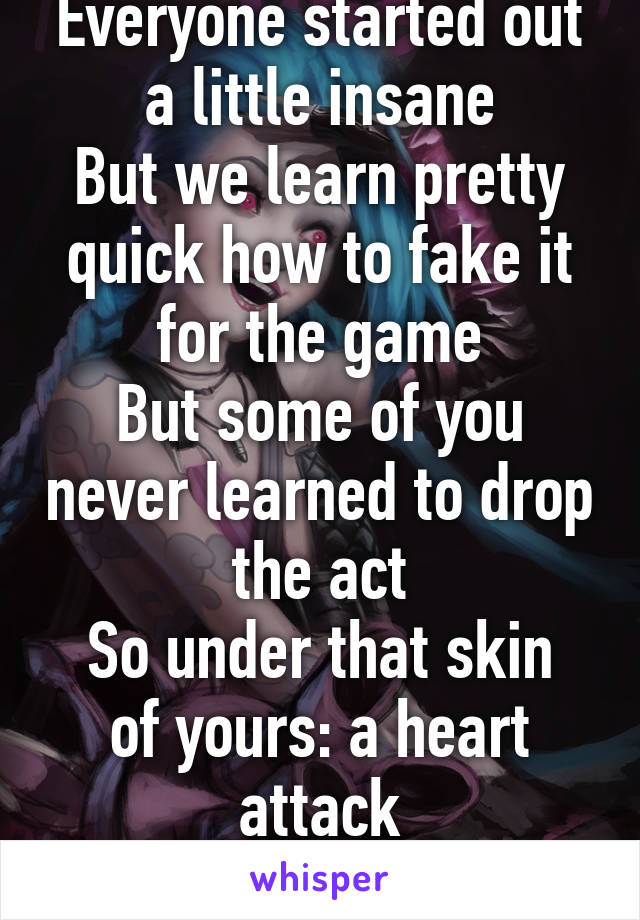 Everyone started out a little insane
But we learn pretty quick how to fake it for the game
But some of you never learned to drop the act
So under that skin of yours: a heart attack
