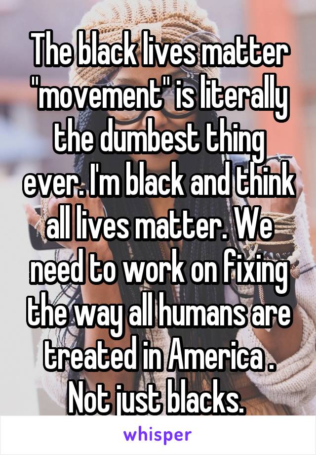 The black lives matter "movement" is literally the dumbest thing ever. I'm black and think all lives matter. We need to work on fixing the way all humans are treated in America . Not just blacks. 