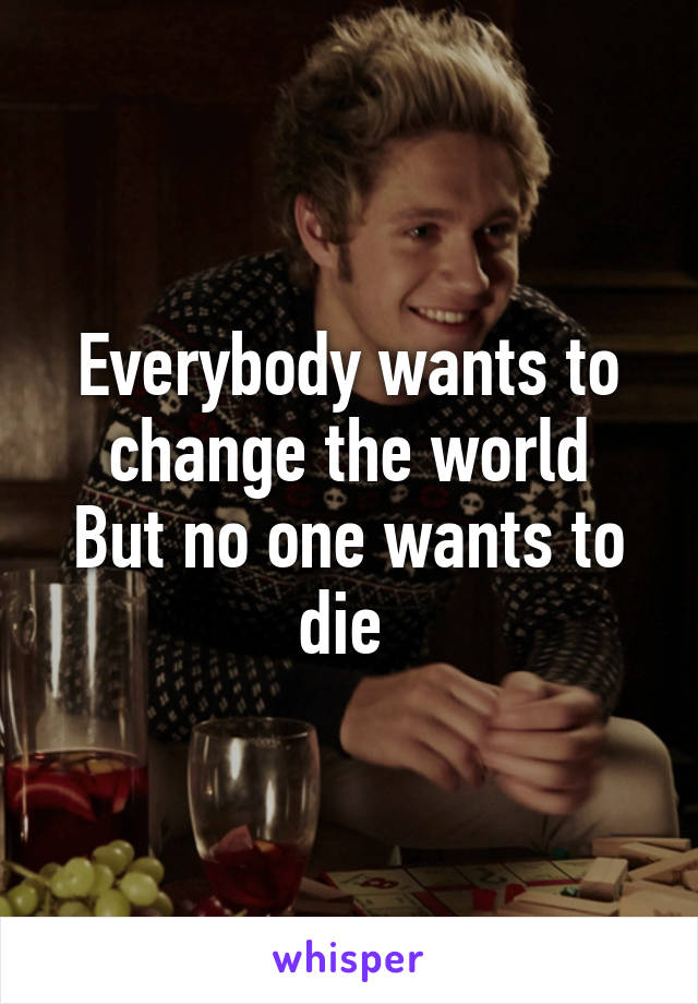 Everybody wants to change the world
But no one wants to die 