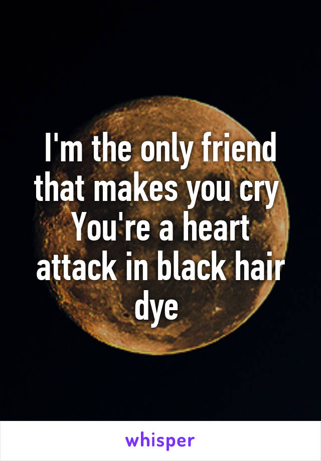 I'm the only friend that makes you cry 
You're a heart attack in black hair dye 