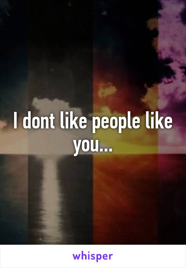 I dont like people like you...