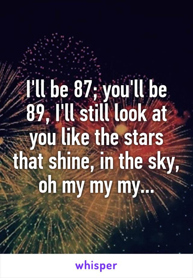 I'll be 87; you'll be 89, I'll still look at you like the stars that shine, in the sky, oh my my my...