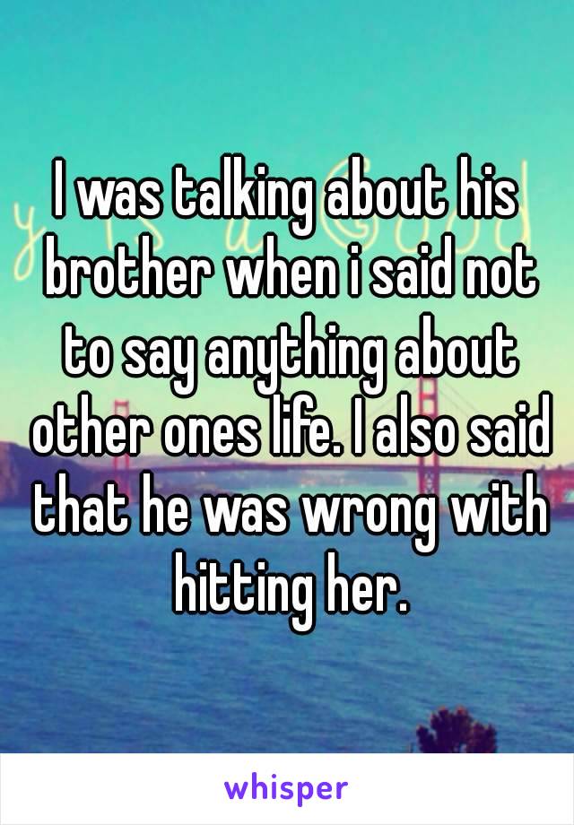 I was talking about his brother when i said not to say anything about other ones life. I also said that he was wrong with hitting her.