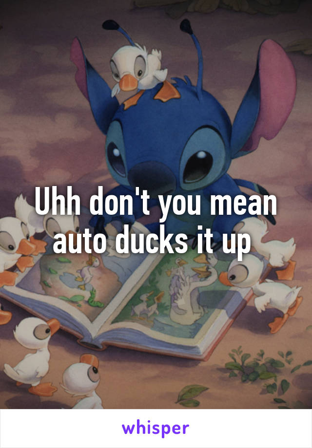 Uhh don't you mean auto ducks it up 