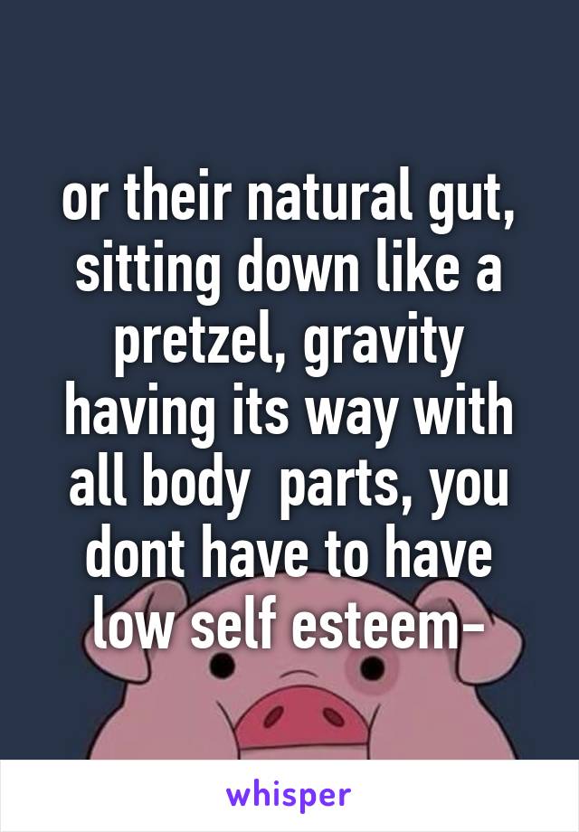 or their natural gut, sitting down like a pretzel, gravity having its way with all body  parts, you dont have to have low self esteem-