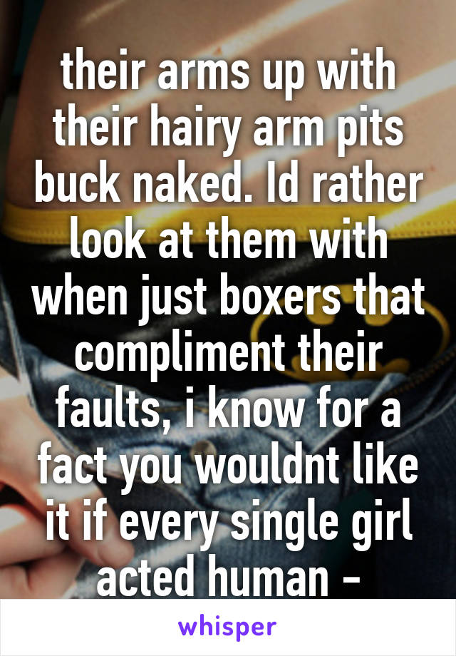 their arms up with their hairy arm pits buck naked. Id rather look at them with when just boxers that compliment their faults, i know for a fact you wouldnt like it if every single girl acted human -