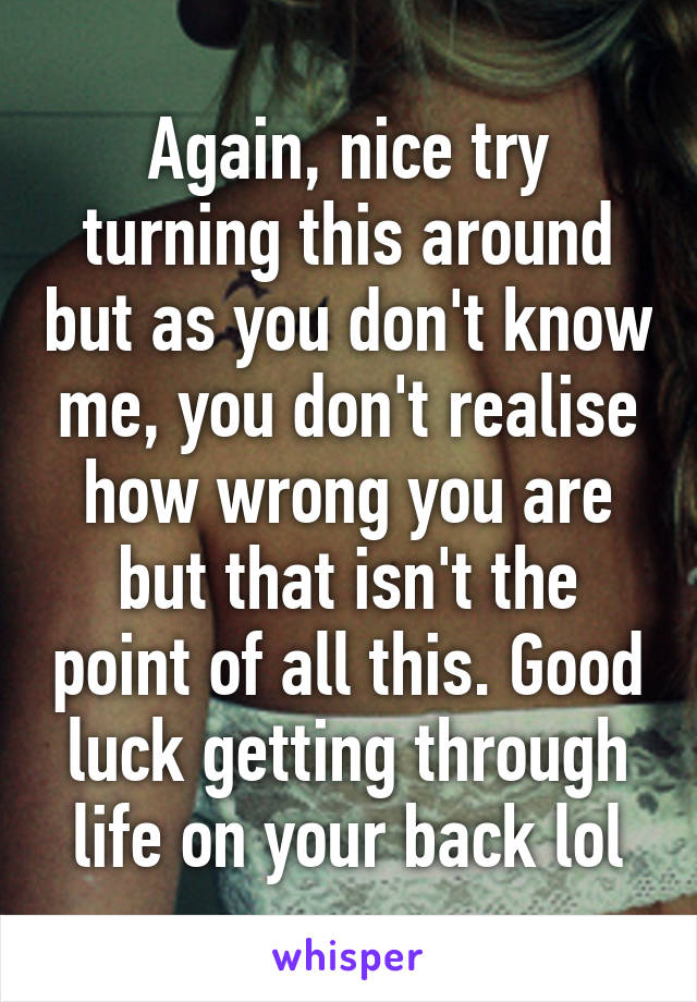 Again, nice try turning this around but as you don't know me, you don't realise how wrong you are but that isn't the point of all this. Good luck getting through life on your back lol