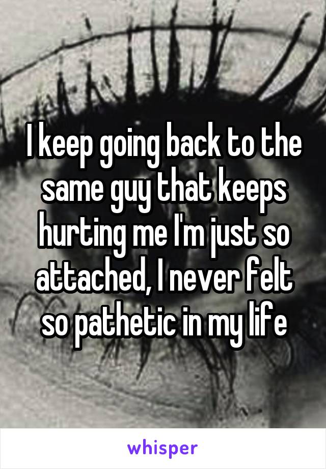 I keep going back to the same guy that keeps hurting me I'm just so attached, I never felt so pathetic in my life