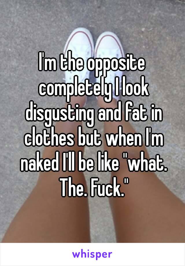 I'm the opposite completely I look disgusting and fat in clothes but when I'm naked I'll be like "what. The. Fuck."