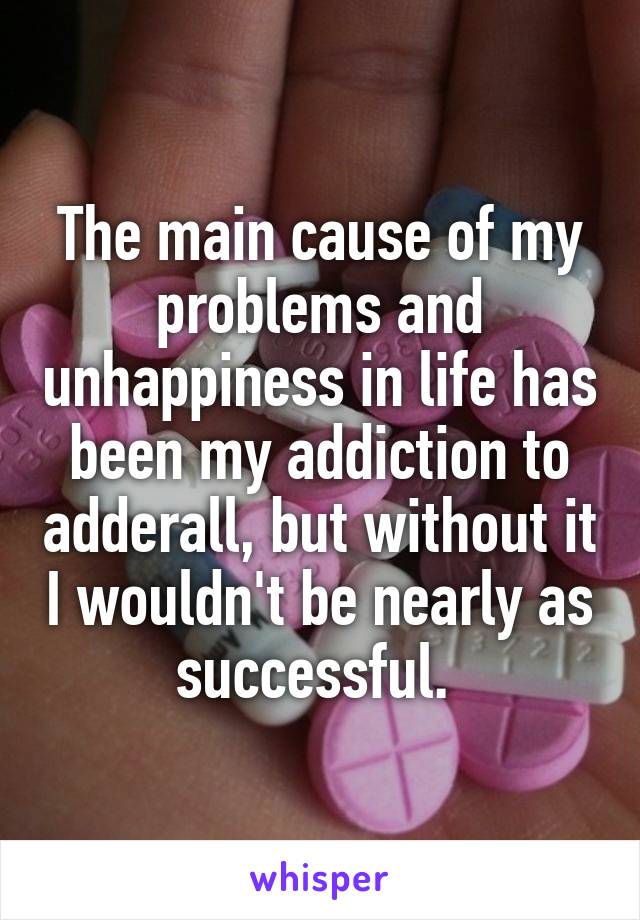 The main cause of my problems and unhappiness in life has been my addiction to adderall, but without it I wouldn't be nearly as successful. 