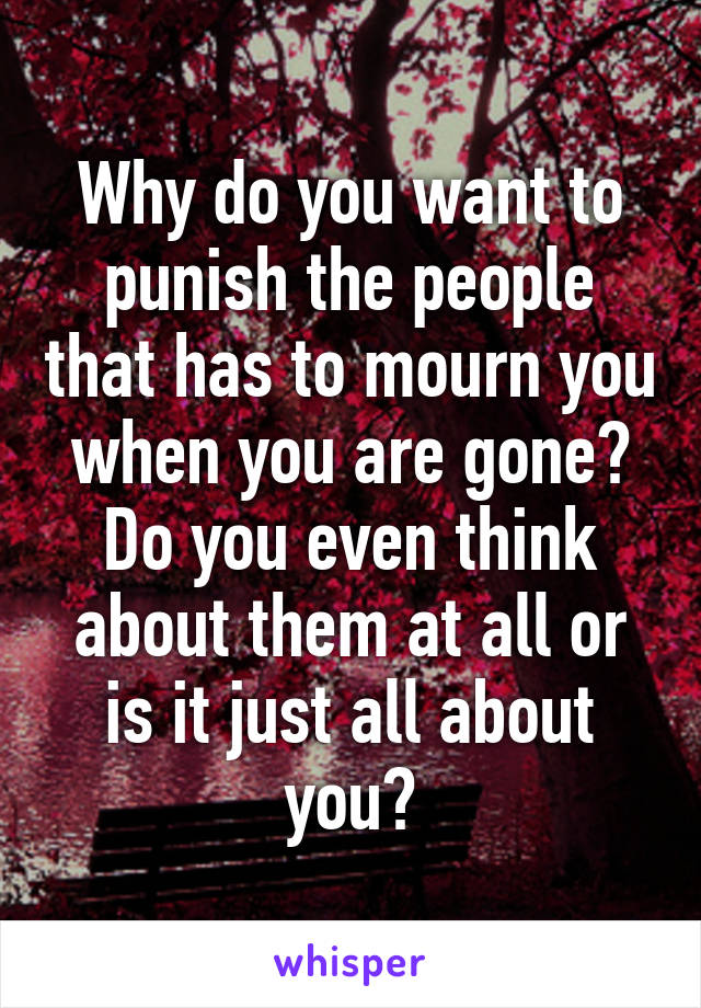 Why do you want to punish the people that has to mourn you when you are gone? Do you even think about them at all or is it just all about you?