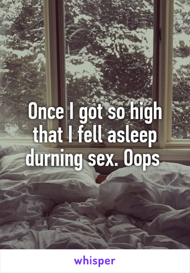 Once I got so high that I fell asleep durning sex. Oops 