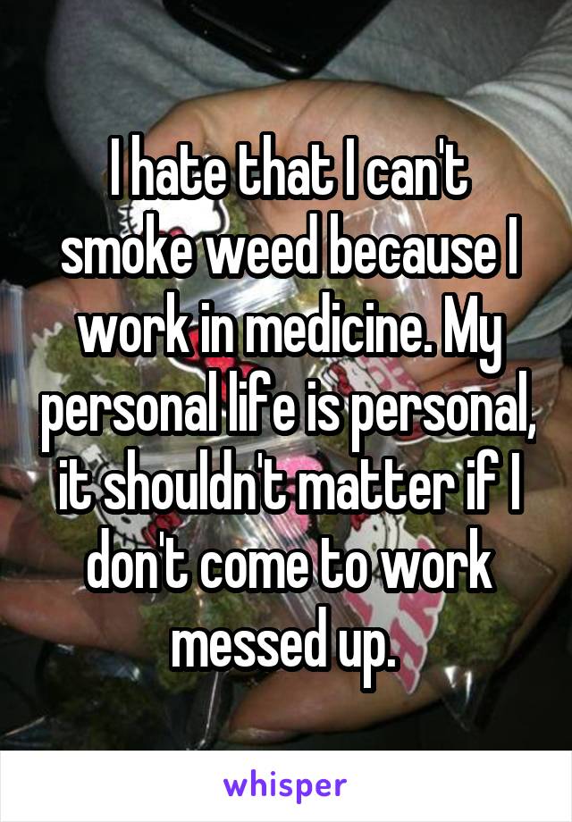I hate that I can't smoke weed because I work in medicine. My personal life is personal, it shouldn't matter if I don't come to work messed up. 
