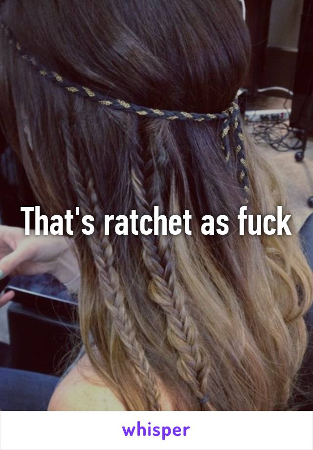 That's ratchet as fuck