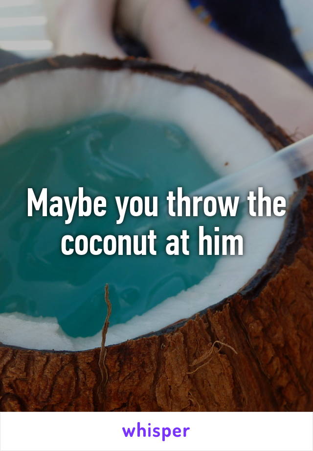 Maybe you throw the coconut at him 