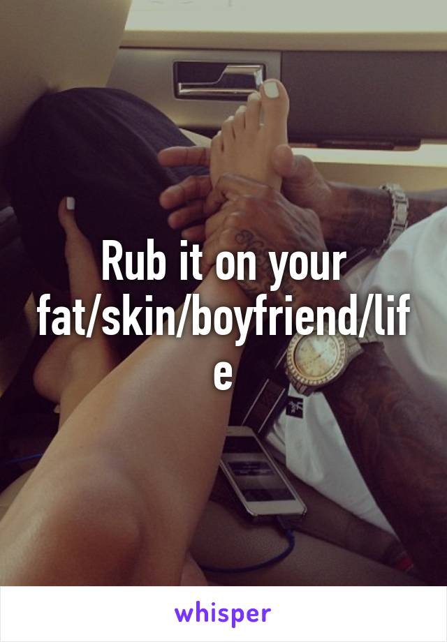 Rub it on your fat/skin/boyfriend/life