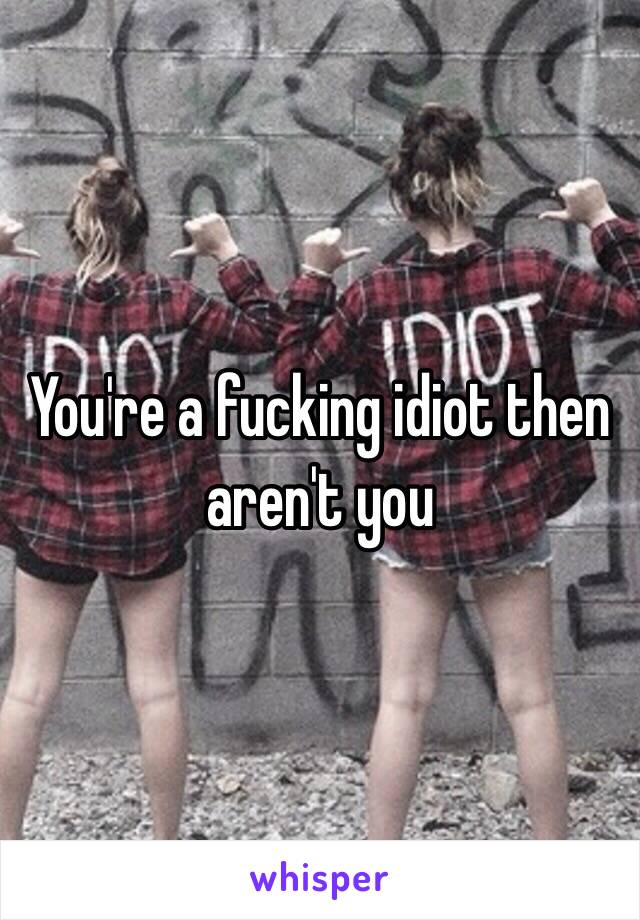 You're a fucking idiot then aren't you 