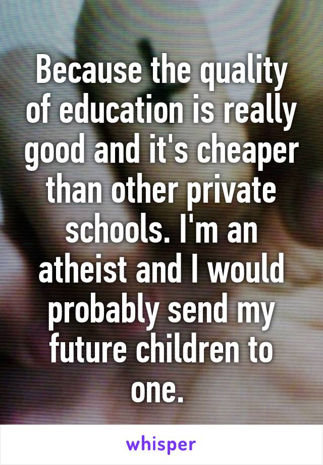 Because the quality of education is really good and it's cheaper than other private schools. I'm an atheist and I would probably send my future children to one. 