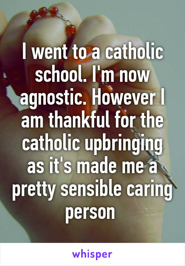 I went to a catholic school. I'm now agnostic. However I am thankful for the catholic upbringing as it's made me a pretty sensible caring person 