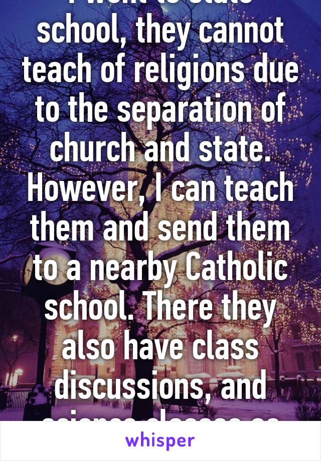 I went to state school, they cannot teach of religions due to the separation of church and state. However, I can teach them and send them to a nearby Catholic school. There they also have class discussions, and science classes as well.