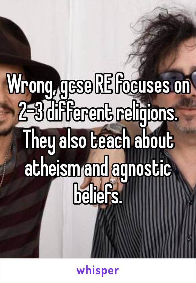 Wrong, gcse RE focuses on 2-3 different religions. They also teach about atheism and agnostic beliefs.