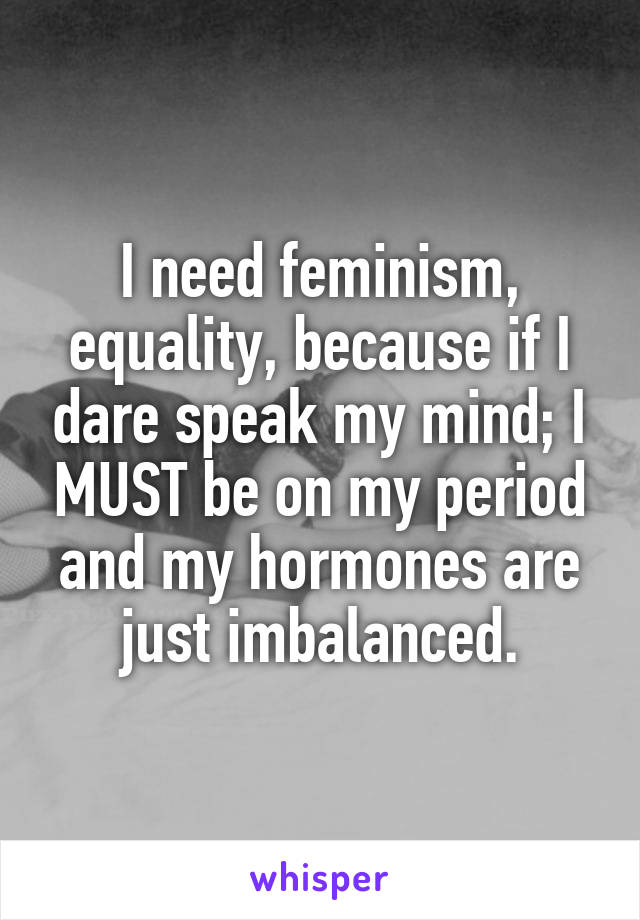 I need feminism, equality, because if I dare speak my mind; I MUST be on my period and my hormones are just imbalanced.