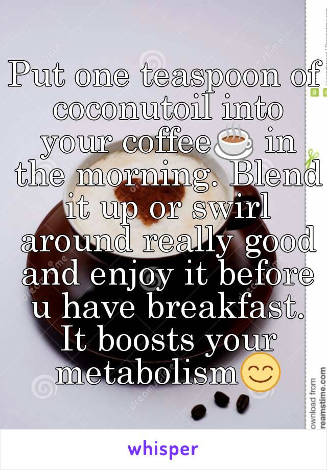 Put one teaspoon of coconutoil into your coffee☕ in the morning. Blend it up or swirl around really good and enjoy it before u have breakfast. It boosts your metabolism😊
