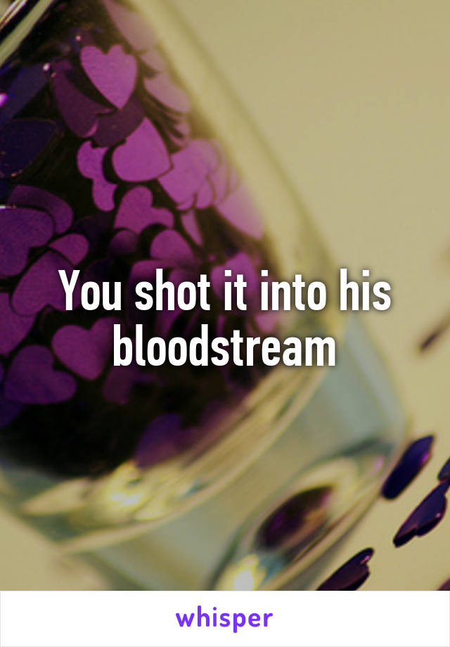 You shot it into his bloodstream