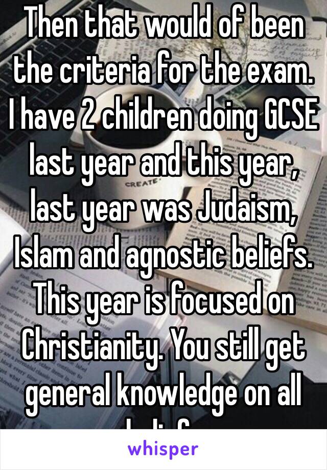 Then that would of been the criteria for the exam. I have 2 children doing GCSE last year and this year, last year was Judaism, Islam and agnostic beliefs. This year is focused on Christianity. You still get general knowledge on all beliefs