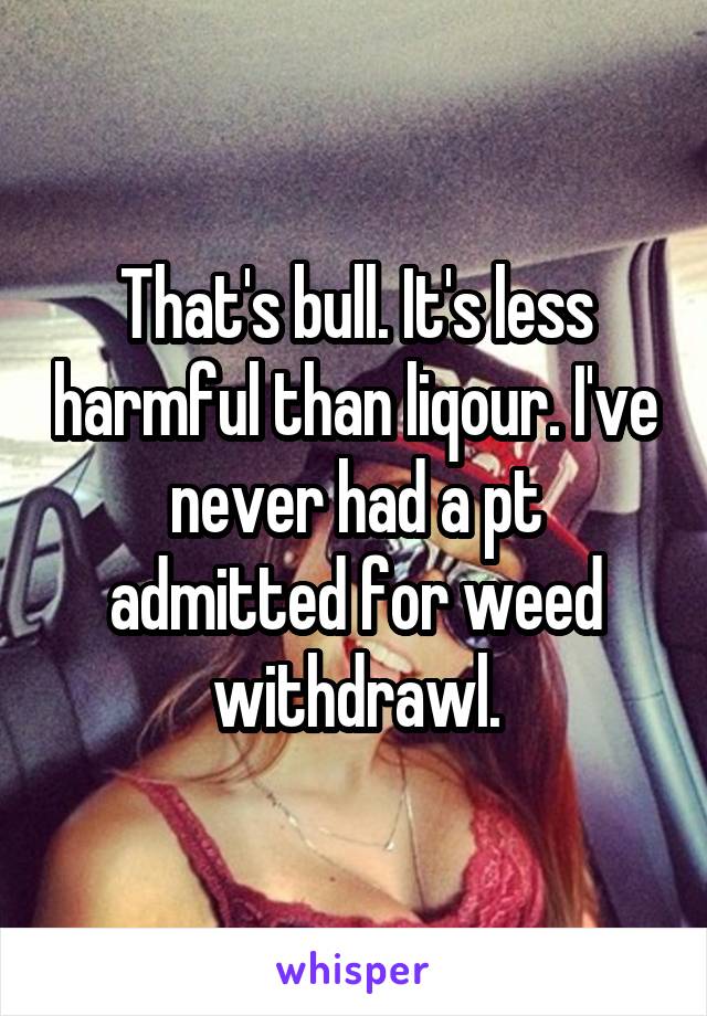 That's bull. It's less harmful than liqour. I've never had a pt admitted for weed withdrawl.