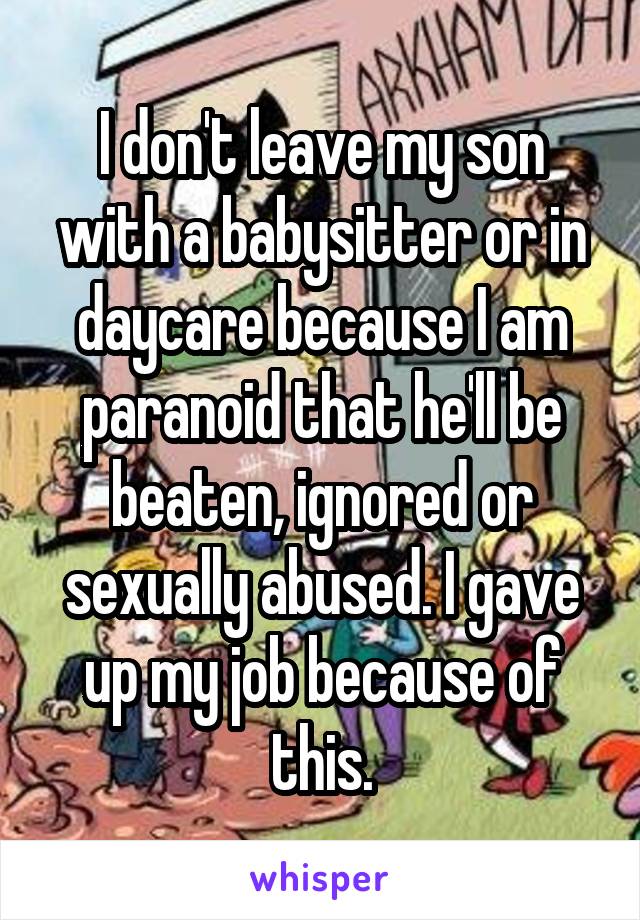 I don't leave my son with a babysitter or in daycare because I am paranoid that he'll be beaten, ignored or sexually abused. I gave up my job because of this.