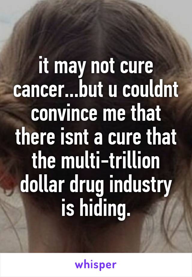 it may not cure cancer...but u couldnt convince me that there isnt a cure that the multi-trillion dollar drug industry is hiding.