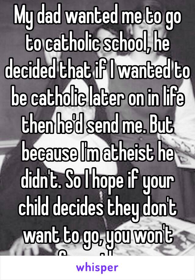 My dad wanted me to go to catholic school, he decided that if I wanted to be catholic later on in life then he'd send me. But because I'm atheist he didn't. So I hope if your child decides they don't want to go, you won't force them