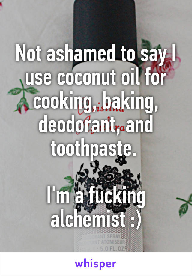 Not ashamed to say I use coconut oil for cooking, baking, deodorant, and toothpaste. 

I'm a fucking alchemist :)