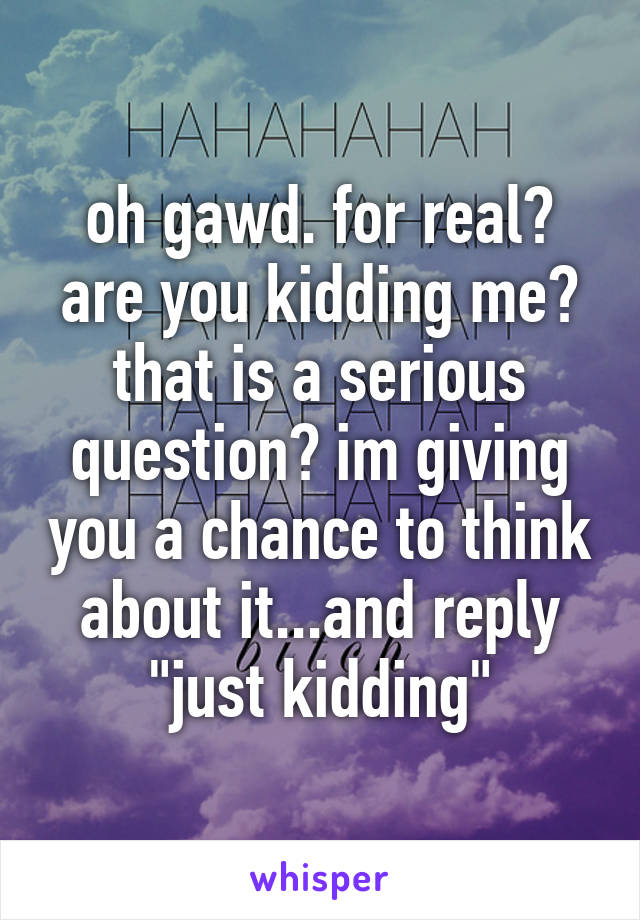 oh gawd. for real? are you kidding me? that is a serious question? im giving you a chance to think about it...and reply "just kidding"