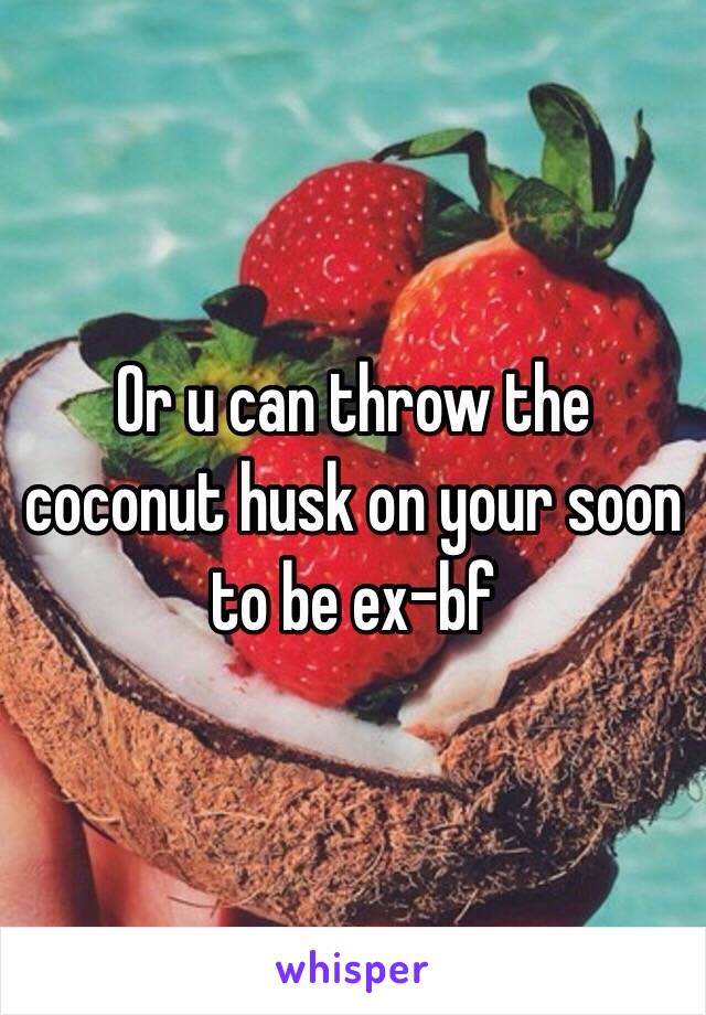 Or u can throw the coconut husk on your soon to be ex-bf