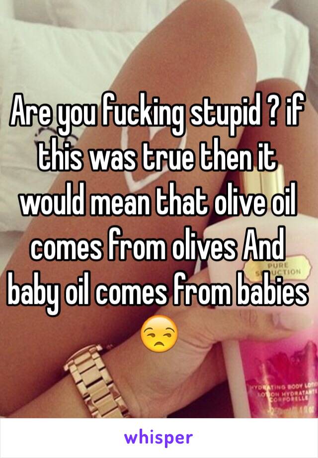 Are you fucking stupid ? if this was true then it would mean that olive oil comes from olives And baby oil comes from babies 😒