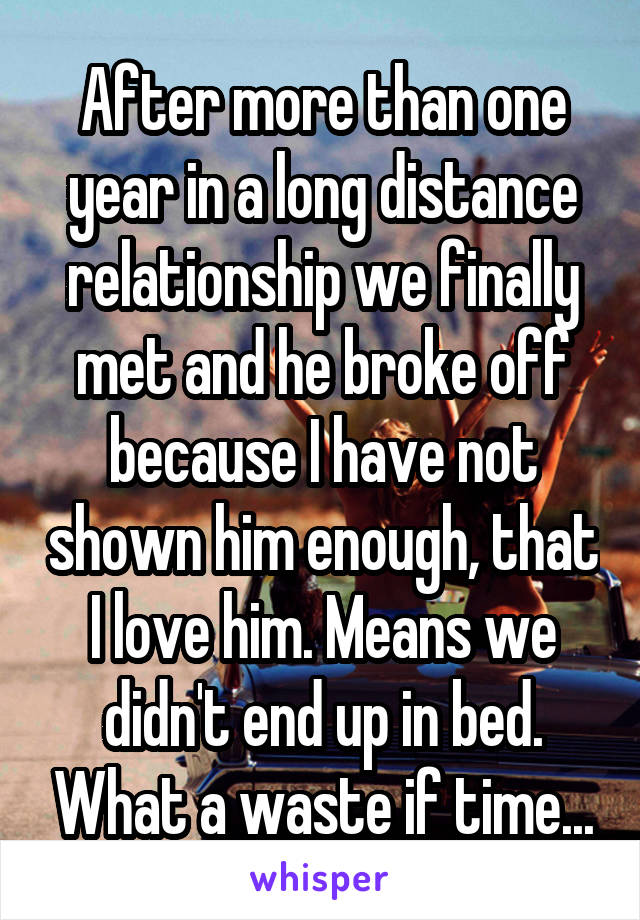 After more than one year in a long distance relationship we finally met and he broke off because I have not shown him enough, that I love him. Means we didn't end up in bed. What a waste if time...