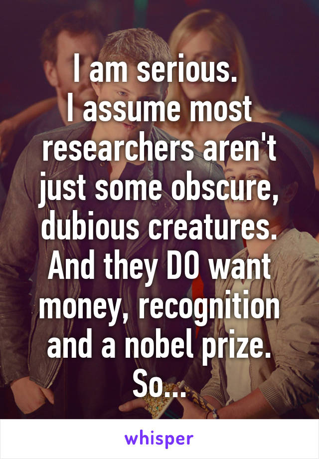 I am serious. 
I assume most researchers aren't just some obscure, dubious creatures.
And they DO want money, recognition and a nobel prize.
So...