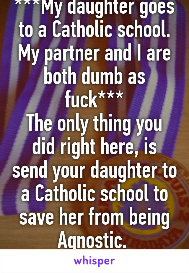 ***My daughter goes to a Catholic school. My partner and I are both dumb as fuck***
The only thing you did right here, is send your daughter to a Catholic school to save her from being Agnostic. 
