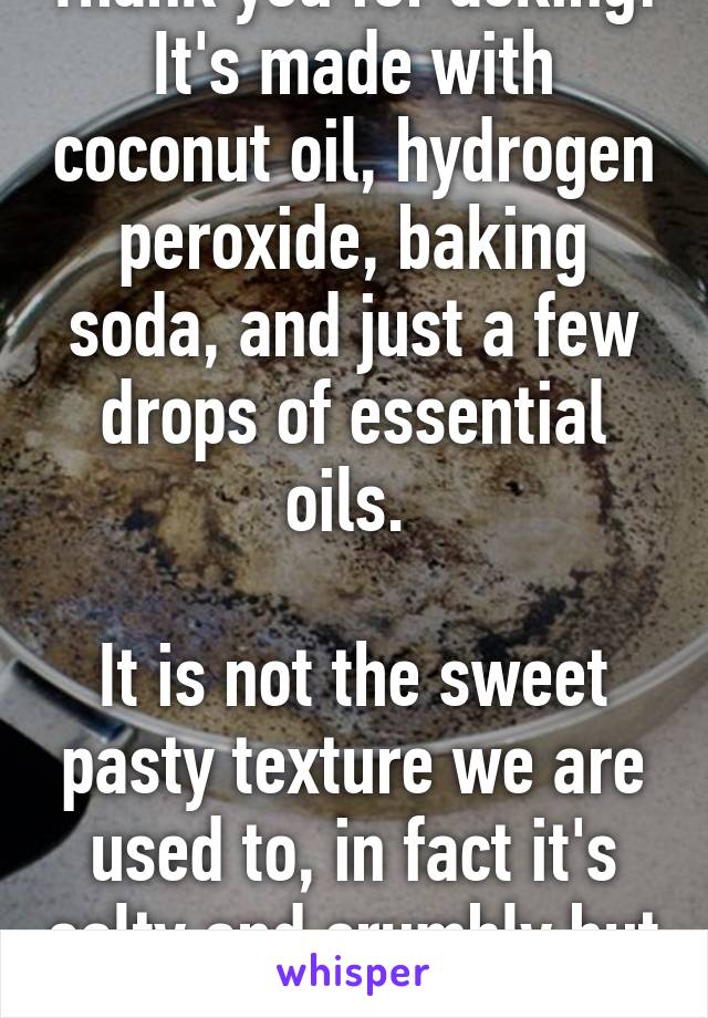 Thank you for asking! It's made with coconut oil, hydrogen peroxide, baking soda, and just a few drops of essential oils. 

It is not the sweet pasty texture we are used to, in fact it's salty and crumbly but I like it :)